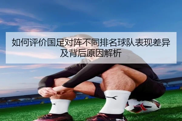 如何评价国足对阵不同排名球队表现差异及背后原因解析
